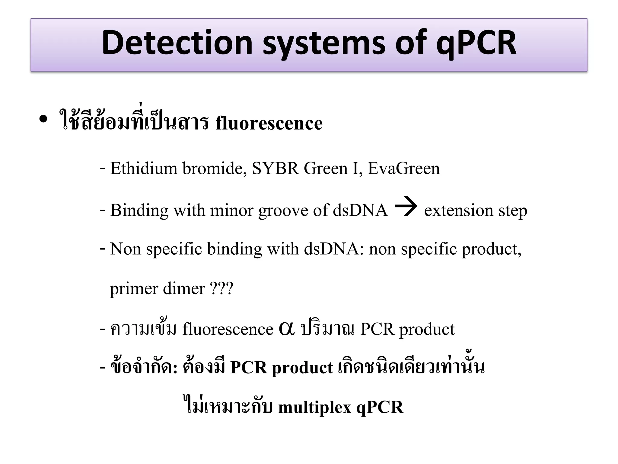Detection systems of qPCR 
•ใช้สีย้อมที่เป็นสาร fluorescence 
- Ethidium bromide, SYBR Green I, EvaGreen 
- Binding with minor groove of dsDNA  extension step 
- Non specific binding with dsDNA: non specific product, 
primer dimer ??? 
- ความเข้ม fluorescence  ปริมาณ PCR product 
- ข้อจากัด: ต้องมี PCR product เกิดชนิดเดียวเท่านั้น 
ไม่เหมาะกับ multiplex qPCR 
 