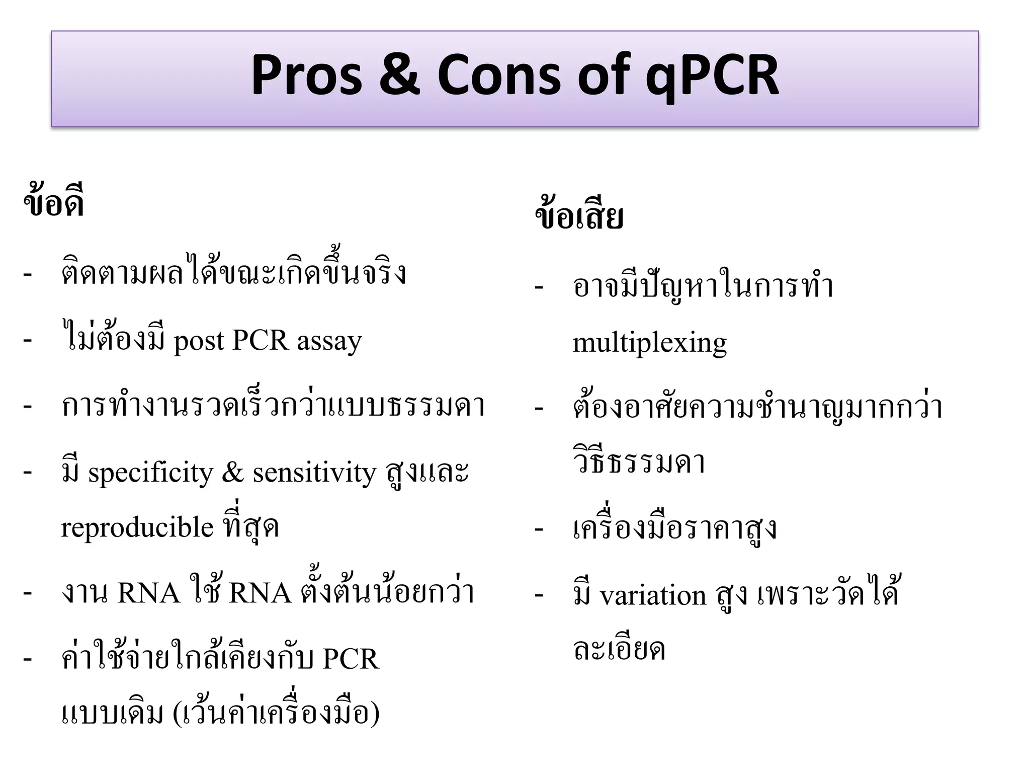 Pros & Cons of qPCR 
ข้อดี 
-ติดตามผลได้ขณะเกิดขึ้นจริง 
-ไม่ต้องมี post PCR assay 
-การทางานรวดเร็วกว่าแบบธรรมดา -มี specificity & sensitivity สูงและ reproducible ที่สุด -งาน RNA ใช้ RNA ตั้งต้นน้อยกว่า -ค่าใช้จ่ายใกล้เคียงกับ PCR แบบเดิม (เว้นค่าเครื่องมือ) 
ข้อเสีย -อาจมีปัญหาในการทา multiplexing 
-ต้องอาศัยความชานาญมากกว่า วิธีธรรมดา 
-เครื่องมือราคาสูง -มี variation สูง เพราะวัดได้ ละเอียด  