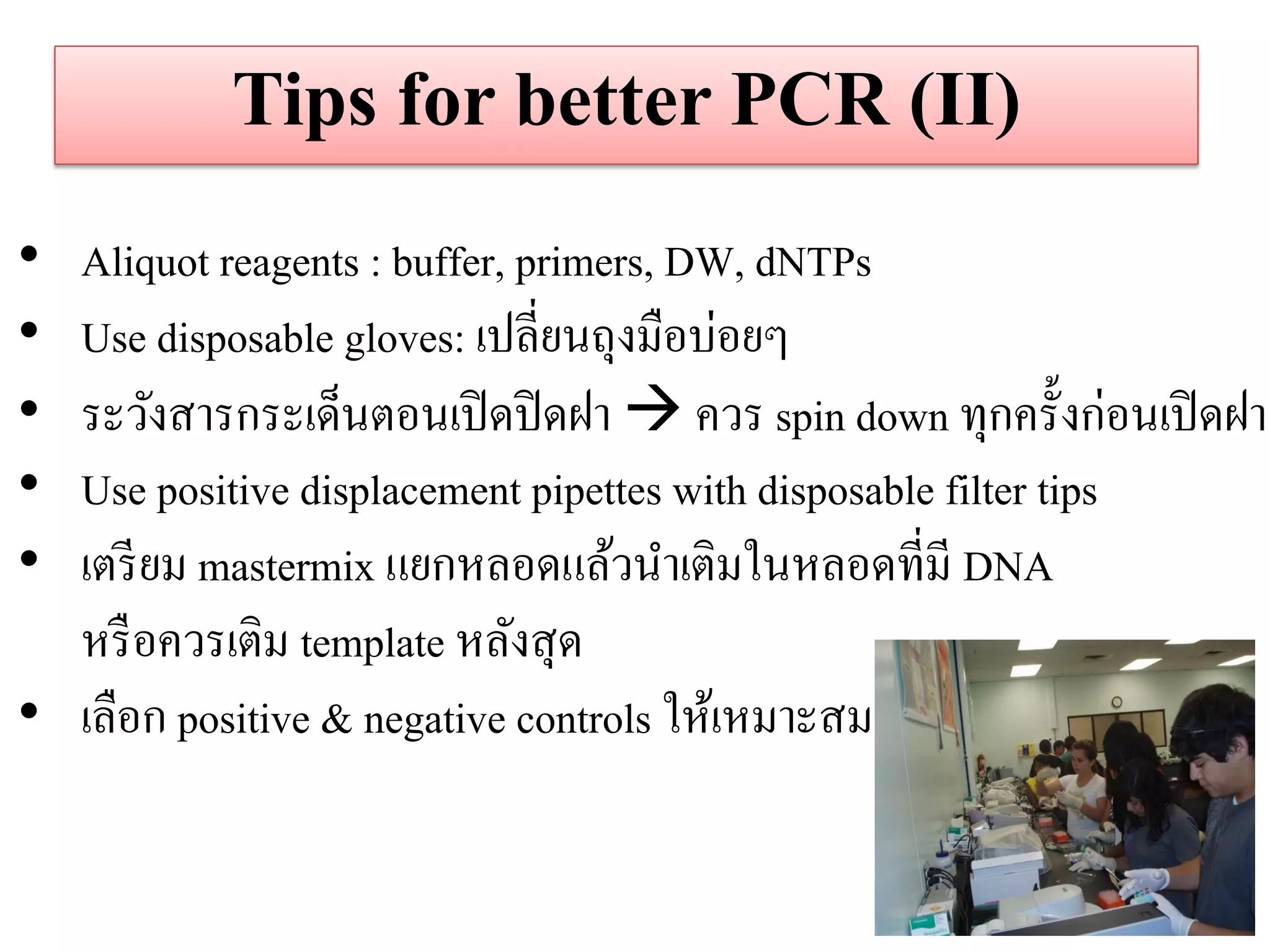 Tips for better PCR (II) 
•Aliquot reagents : buffer, primers, DW, dNTPs 
•Use disposable gloves: เปลี่ยนถุงมือบ่อยๆ 
•ระวังสารกระเด็นตอนเปิดปิดฝา  ควร spin down ทุกครั้งก่อนเปิดฝา 
•Use positive displacement pipettes with disposable filter tips 
•เตรียม mastermix แยกหลอดแล้วนาเติมในหลอดที่มี DNA หรือควรเติม template หลังสุด 
•เลือก positive & negative controls ให้เหมาะสม  