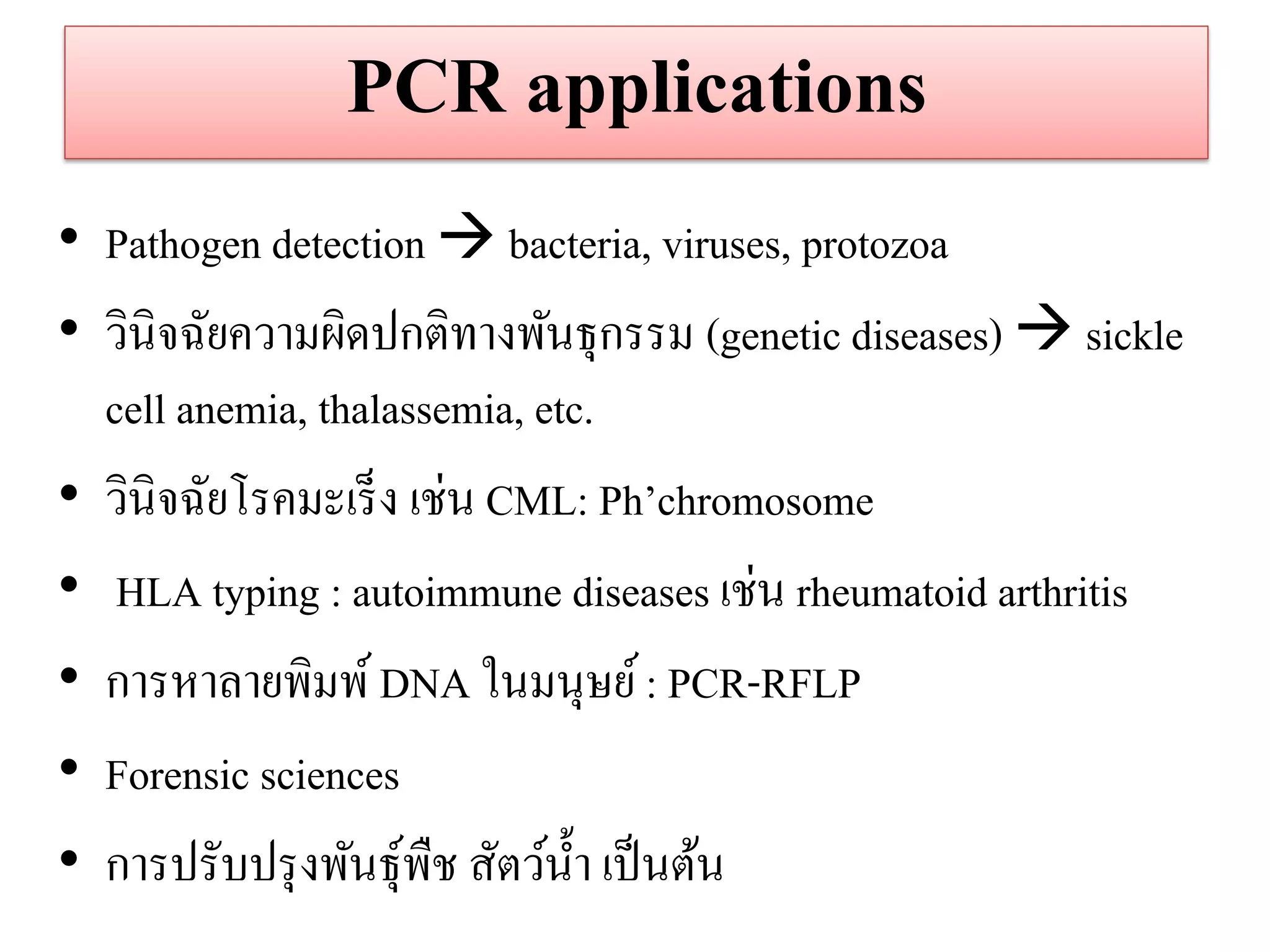 PCR applications 
•Pathogen detection  bacteria, viruses, protozoa •วินิจฉัยความผิดปกติทางพันธุกรรม (genetic diseases)  sickle cell anemia, thalassemia, etc. 
•วินิจฉัยโรคมะเร็ง เช่น CML: Ph’chromosome 
• HLA typing : autoimmune diseases เช่น rheumatoid arthritis 
•การหาลายพิมพ์ DNA ในมนุษย์ : PCR-RFLP 
•Forensic sciences 
•การปรับปรุงพันธุ์พืช สัตว์น้า เป็นต้น 
 