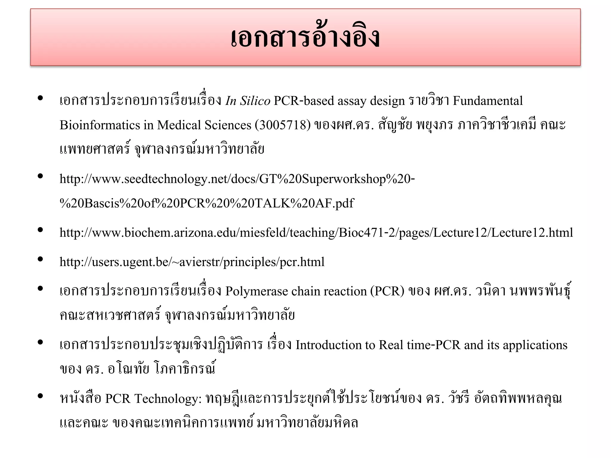 เอกสำรอ้ำงอิง 
•เอกสารประกอบการเรียนเรื่อง In Silico PCR-based assay design รายวิชา Fundamental Bioinformatics in Medical Sciences (3005718) ของผศ.ดร. สัญชัย พยุงภร ภาควิชาชีวเคมี คณะ แพทยศาสตร์ จุฬาลงกรณ์มหาวิทยาลัย 
•http://www.seedtechnology.net/docs/GT%20Superworkshop%20- %20Bascis%20of%20PCR%20%20TALK%20AF.pdf 
•http://www.biochem.arizona.edu/miesfeld/teaching/Bioc471-2/pages/Lecture12/Lecture12.html 
•http://users.ugent.be/~avierstr/principles/pcr.html •เอกสารประกอบการเรียนเรื่อง Polymerase chain reaction (PCR) ของ ผศ.ดร. วนิดา นพพรพันธุ์ คณะสหเวชศาสตร์ จุฬาลงกรณ์มหาวิทยาลัย •เอกสารประกอบประชุมเชิงปฏิบัติการ เรื่อง Introduction to Real time-PCR and its applications ของ ดร. อโณทัย โภคาธิกรณ์ •หนังสือ PCR Technology: ทฤษฎีและการประยุกต์ใช้ประโยชน์ของ ดร. วัชรี อัตถทิพพหลคุณ และคณะ ของคณะเทคนิคการแพทย์ มหาวิทยาลัยมหิดล  