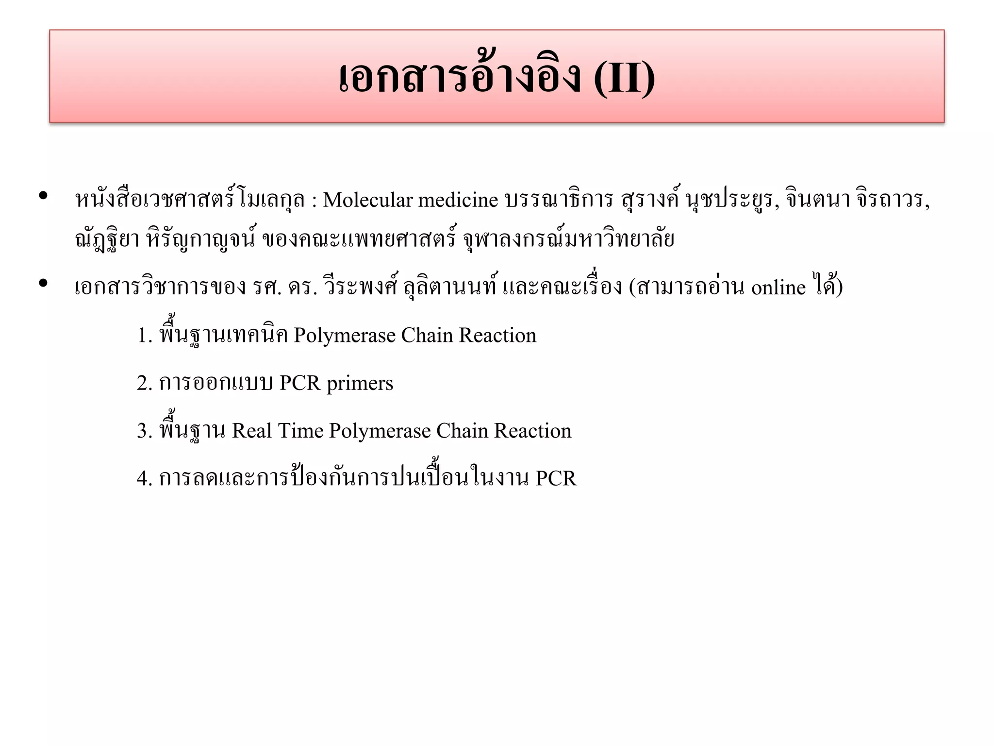 เอกสำรอ้ำงอิง (II) 
•หนังสือเวชศาสตร์โมเลกุล : Molecular medicine บรรณาธิการ สุรางค์ นุชประยูร, จินตนา จิรถาวร, ณัฎฐิยา หิรัญกาญจน์ ของคณะแพทยศาสตร์ จุฬาลงกรณ์มหาวิทยาลัย •เอกสารวิชาการของ รศ. ดร. วีระพงศ์ ลุลิตานนท์ และคณะเรื่อง (สามารถอ่าน online ได้) 
1. พื้นฐานเทคนิค Polymerase Chain Reaction 
2. การออกแบบ PCR primers 
3. พื้นฐาน Real Time Polymerase Chain Reaction 
4. การลดและการป้องกันการปนเปื้อนในงาน PCR 