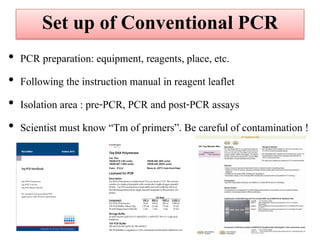 •PCR preparation: equipment, reagents, place, etc. 
•Following the instruction manual in reagent leaflet 
•Isolation area : pre-PCR, PCR and post-PCR assays 
•Scientist must know “Tm of primers”. Be careful of contamination ! 
Set up of Conventional PCR  