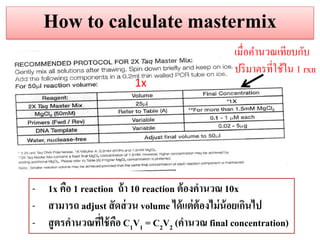 How to calculate mastermix 
1x 
เมื่อคานวณเทียบกับ 
ปริมาตรที่ใช้ใน 1 rxn 
-1x คือ 1 reaction ถ้ำ 10 reaction ต้องคำนวณ 10x 
-สำมำรถ adjust สัดส่วน volume ได้แต่ต้องไม่น้อยเกินไป 
-สูตรคำนวณที่ใช้คือ C1V1 = C2V2 (คำนวณ final concentration)  