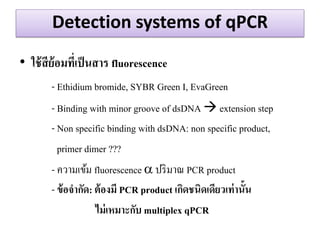 Detection systems of qPCR 
•ใช้สีย้อมที่เป็นสาร fluorescence 
- Ethidium bromide, SYBR Green I, EvaGreen 
- Binding with minor groove of dsDNA  extension step 
- Non specific binding with dsDNA: non specific product, 
primer dimer ??? 
- ความเข้ม fluorescence  ปริมาณ PCR product 
- ข้อจากัด: ต้องมี PCR product เกิดชนิดเดียวเท่านั้น 
ไม่เหมาะกับ multiplex qPCR 
 