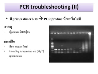 PCR troubleshooting (II) 
•มี primer dimer มำก  PCR product น้อยหรือไม่มี 
สำเหตุ 
-คู่ primers มีเบสคู่สม 
กำรแก้ไข 
-เลือก primers ใหม่ 
-Annealing temperature and [Mg2+] optimization  