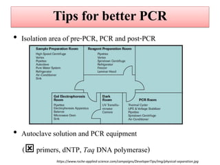 Tips for better PCR 
•Isolation area of pre-PCR, PCR and post-PCR 
•Autoclave solution and PCR equipment 
( primers, dNTP, Taq DNA polymerase) 
https://www.roche-applied-science.com/campaigns/DeveloperTips/img/physical-separation.jpg  