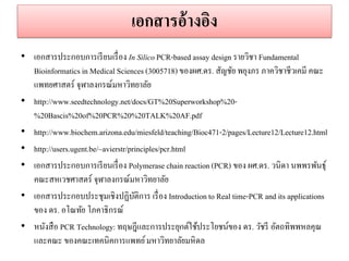 เอกสำรอ้ำงอิง 
•เอกสารประกอบการเรียนเรื่อง In Silico PCR-based assay design รายวิชา Fundamental Bioinformatics in Medical Sciences (3005718) ของผศ.ดร. สัญชัย พยุงภร ภาควิชาชีวเคมี คณะ แพทยศาสตร์ จุฬาลงกรณ์มหาวิทยาลัย 
•http://www.seedtechnology.net/docs/GT%20Superworkshop%20- %20Bascis%20of%20PCR%20%20TALK%20AF.pdf 
•http://www.biochem.arizona.edu/miesfeld/teaching/Bioc471-2/pages/Lecture12/Lecture12.html 
•http://users.ugent.be/~avierstr/principles/pcr.html •เอกสารประกอบการเรียนเรื่อง Polymerase chain reaction (PCR) ของ ผศ.ดร. วนิดา นพพรพันธุ์ คณะสหเวชศาสตร์ จุฬาลงกรณ์มหาวิทยาลัย •เอกสารประกอบประชุมเชิงปฏิบัติการ เรื่อง Introduction to Real time-PCR and its applications ของ ดร. อโณทัย โภคาธิกรณ์ •หนังสือ PCR Technology: ทฤษฎีและการประยุกต์ใช้ประโยชน์ของ ดร. วัชรี อัตถทิพพหลคุณ และคณะ ของคณะเทคนิคการแพทย์ มหาวิทยาลัยมหิดล  