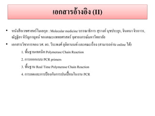 เอกสำรอ้ำงอิง (II) 
•หนังสือเวชศาสตร์โมเลกุล : Molecular medicine บรรณาธิการ สุรางค์ นุชประยูร, จินตนา จิรถาวร, ณัฎฐิยา หิรัญกาญจน์ ของคณะแพทยศาสตร์ จุฬาลงกรณ์มหาวิทยาลัย •เอกสารวิชาการของ รศ. ดร. วีระพงศ์ ลุลิตานนท์ และคณะเรื่อง (สามารถอ่าน online ได้) 
1. พื้นฐานเทคนิค Polymerase Chain Reaction 
2. การออกแบบ PCR primers 
3. พื้นฐาน Real Time Polymerase Chain Reaction 
4. การลดและการป้องกันการปนเปื้อนในงาน PCR 