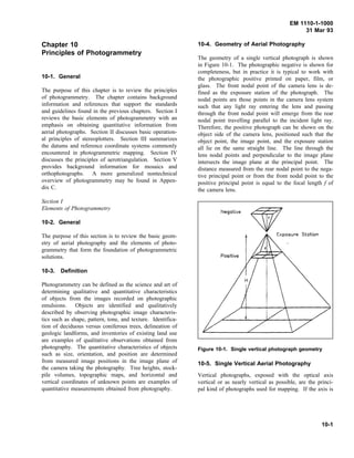 EM 1110-1-1000
31 Mar 93
Chapter 10
Principles of Photogrammetry
10-1. General
The purpose of this chapter is to review the principles
of photogrammetry. The chapter contains background
information and references that support the standards
and guidelines found in the previous chapters. Section I
reviews the basic elements of photogrammetry with an
emphasis on obtaining quantitative information from
aerial photographs. Section II discusses basic operation-
al principles of stereoplotters. Section III summarizes
the datums and reference coordinate systems commonly
encountered in photogrammetric mapping. Section IV
discusses the principles of aerotriangulation. Section V
provides background information for mosaics and
orthophotographs. A more generalized nontechnical
overview of photogrammetry may be found in Appen-
dix C.
Section I
Elements of Photogrammetry
10-2. General
The purpose of this section is to review the basic geom-
etry of aerial photography and the elements of photo-
grammetry that form the foundation of photogrammetric
solutions.
10-3. Definition
Photogrammetry can be defined as the science and art of
determining qualitative and quantitative characteristics
of objects from the images recorded on photographic
emulsions. Objects are identified and qualitatively
described by observing photographic image characteris-
tics such as shape, pattern, tone, and texture. Identifica-
tion of deciduous versus coniferous trees, delineation of
geologic landforms, and inventories of existing land use
are examples of qualitative observations obtained from
photography. The quantitative characteristics of objects
such as size, orientation, and position are determined
from measured image positions in the image plane of
the camera taking the photography. Tree heights, stock-
pile volumes, topographic maps, and horizontal and
vertical coordinates of unknown points are examples of
quantitative measurements obtained from photography.
10-4. Geometry of Aerial Photography
The geometry of a single vertical photograph is shown
in Figure 10-1. The photographic negative is shown for
completeness, but in practice it is typical to work with
the photographic positive printed on paper, film, or
glass. The front nodal point of the camera lens is de-
fined as the exposure station of the photograph. The
nodal points are those points in the camera lens system
such that any light ray entering the lens and passing
through the front nodal point will emerge from the rear
nodal point travelling parallel to the incident light ray.
Therefore, the positive photograph can be shown on the
object side of the camera lens, positioned such that the
object point, the image point, and the exposure station
all lie on the same straight line. The line through the
lens nodal points and perpendicular to the image plane
intersects the image plane at the principal point. The
distance measured from the rear nodal point to the nega-
tive principal point or from the front nodal point to the
positive principal point is equal to the focal length f of
the camera lens.
10-5. Single Vertical Aerial Photography
Figure 10-1. Single vertical photograph geometry
Vertical photographs, exposed with the optical axis
vertical or as nearly vertical as possible, are the princi-
pal kind of photographs used for mapping. If the axis is
10-1
 