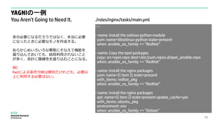 YAGNIの一例
You Aren't Going to Need It.
11
---
- name: Install the selinux python module
yum: name=libselinux-python state=present
when: ansible_os_family == "RedHat"
- name: Copy the epel packages
copy: src=epel.repo dest=/etc/yum.repos.d/epel_ansible.repo
when: ansible_os_family == "RedHat"
- name: Install the nginx packages
yum: name={{ item }} state=present
with_items: redhat_pkg
when: ansible_os_family == "RedHat"
- name: Install the nginx packages
apt: name={{ item }} state=present update_cache=yes
with_items: ubuntu_pkg
environment: env
when: ansible_os_family == "Debian"
多分必要になるだろうではなく、本当に必要
になったときに必要なモノを作成する。
あらかじめいろいろな事態にそなえて機能を
盛り込んでおいても、結局利用されないこと
が多く、余計に複雑性を盛り込むことになる。
例）
Factによる条件分岐は便利だけれども、必要以
上に利用する必要はない。
./roles/nginx/tasks/main.yml
 