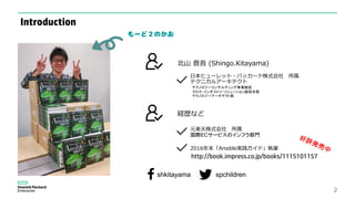 2
元楽天株式会社 所属
国際ECサービスのインフラ部門
日本ヒューレット・パッカード株式会社 所属
テクニカルアーキテクト
テクノロジーコンサルティング事業統括
クロス・インダストリ・ソリューション統括本部
テクノロジーアーキテクト部
http://book.impress.co.jp/books/1115101157
2016年末「Ansible実践ガイド」執筆
北山 晋吾 (Shingo.Kitayama)
経歴など
もーど２のかお
shkitayama spchildren
Introduction
 