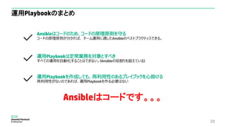 運用Playbookのまとめ
23
Ansibleはコードのため、コードの原理原則を守る
コードの原理原則が分かれば、 チーム運用に適したAnsibleのベストプラクティスできる。
運用Playbookは定常業務を対象とすべき
すべての運用を自動化することはできない。(Ansibleの役割りを超えている)
運用Playbookを作成しても、再利用性のあるプレイブックを心掛ける
再利用性がないのであれば、運用Playbookを作る必要はない
Ansibleはコードです。。。
 