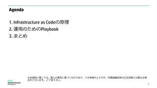 3
Agenda
1. Infrastructure as Codeの原理
2. 運用のためのPlaybook
3. まとめ
※本資料に関しては、個人の意見に基づくものであり、十分考慮の上ですが、所属組織団体の公式見解とは異なる場
合がございます。 ご了承下さい。
 