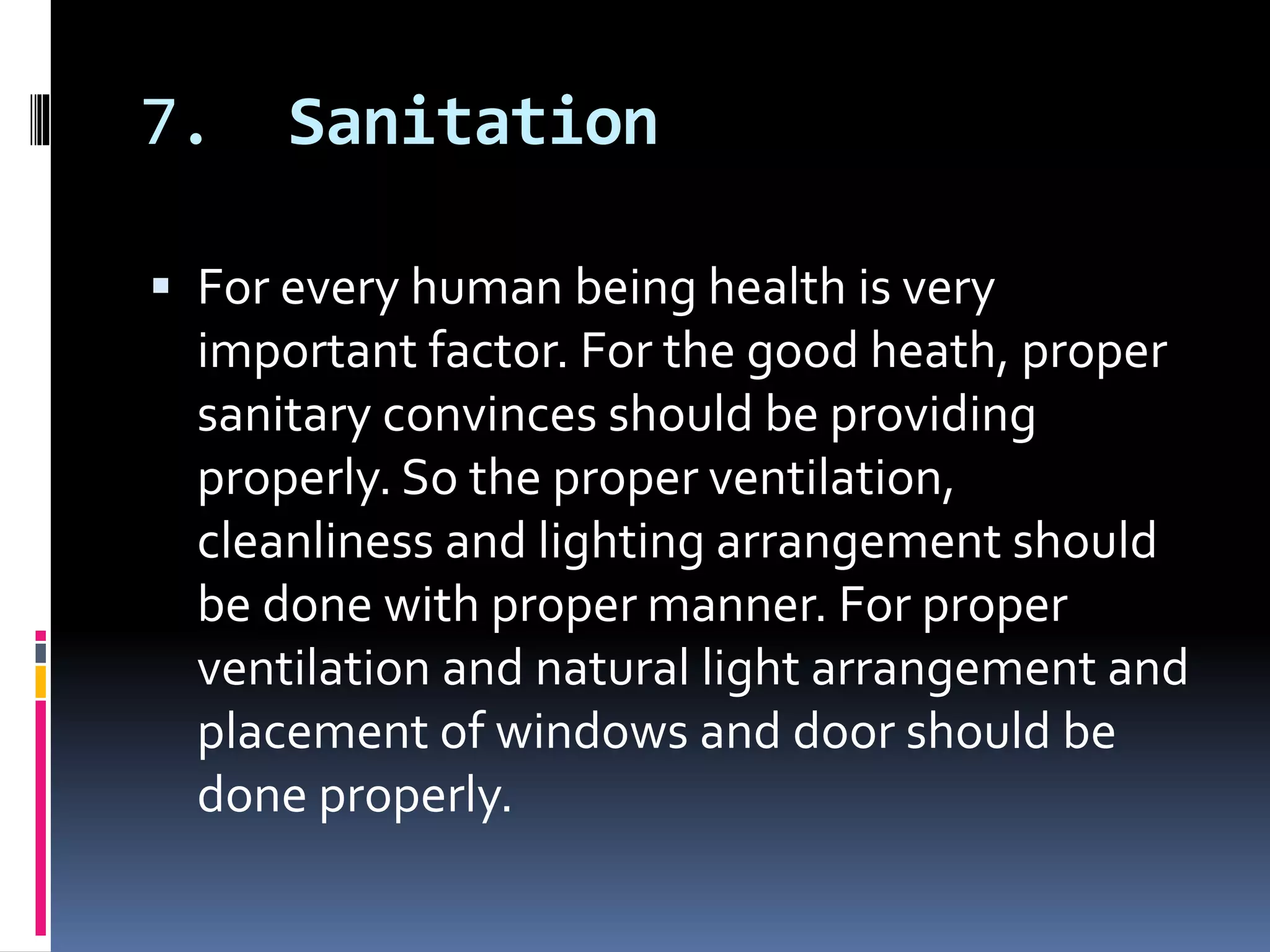 7. Sanitation
 For every human being health is very
important factor. For the good heath, proper
sanitary convinces should be providing
properly. So the proper ventilation,
cleanliness and lighting arrangement should
be done with proper manner. For proper
ventilation and natural light arrangement and
placement of windows and door should be
done properly.
 