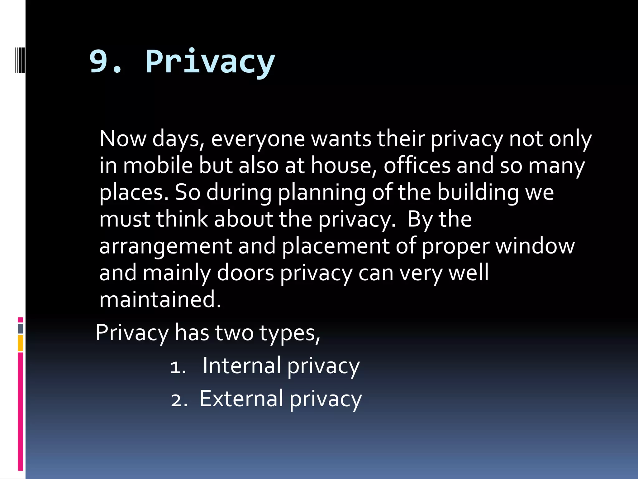 9. Privacy
Now days, everyone wants their privacy not only
in mobile but also at house, offices and so many
places. So during planning of the building we
must think about the privacy. By the
arrangement and placement of proper window
and mainly doors privacy can very well
maintained.
Privacy has two types,
1. Internal privacy
2. External privacy
 