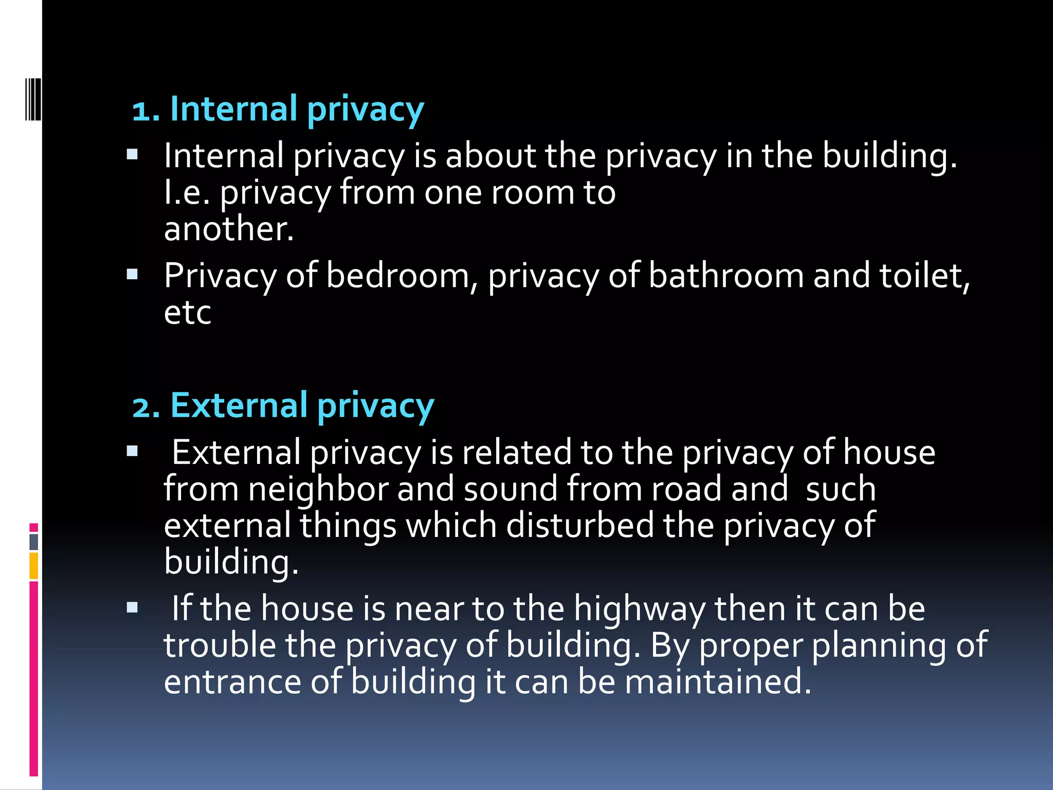 1. Internal privacy
 Internal privacy is about the privacy in the building.
I.e. privacy from one room to
another.
 Privacy of bedroom, privacy of bathroom and toilet,
etc
2. External privacy
 External privacy is related to the privacy of house
from neighbor and sound from road and such
external things which disturbed the privacy of
building.
 If the house is near to the highway then it can be
trouble the privacy of building. By proper planning of
entrance of building it can be maintained.
 
