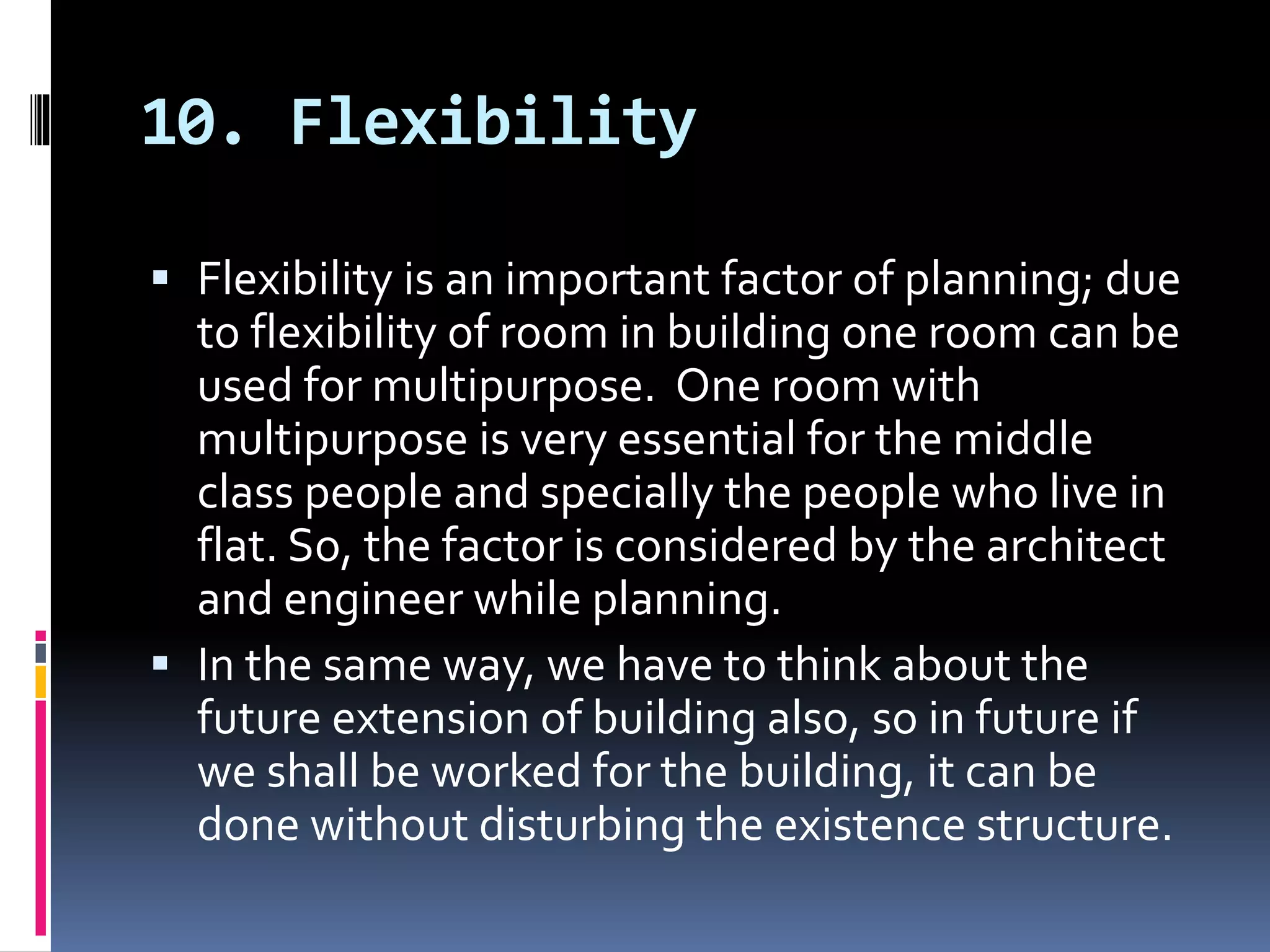 10. Flexibility
 Flexibility is an important factor of planning; due
to flexibility of room in building one room can be
used for multipurpose. One room with
multipurpose is very essential for the middle
class people and specially the people who live in
flat. So, the factor is considered by the architect
and engineer while planning.
 In the same way, we have to think about the
future extension of building also, so in future if
we shall be worked for the building, it can be
done without disturbing the existence structure.
 
