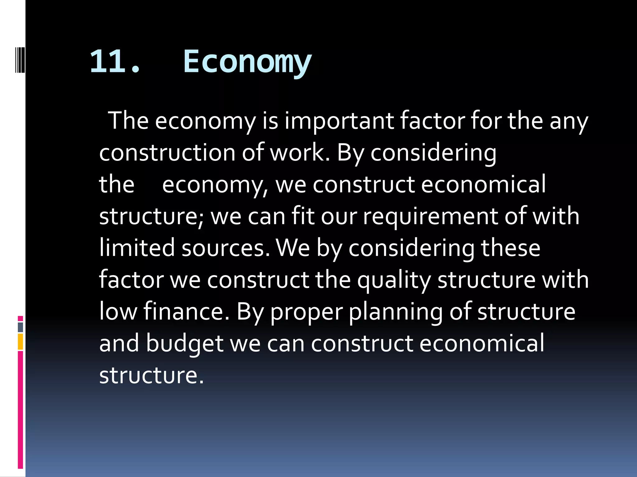 11. Economy
The economy is important factor for the any
construction of work. By considering
the economy, we construct economical
structure; we can fit our requirement of with
limited sources.We by considering these
factor we construct the quality structure with
low finance. By proper planning of structure
and budget we can construct economical
structure.
 
