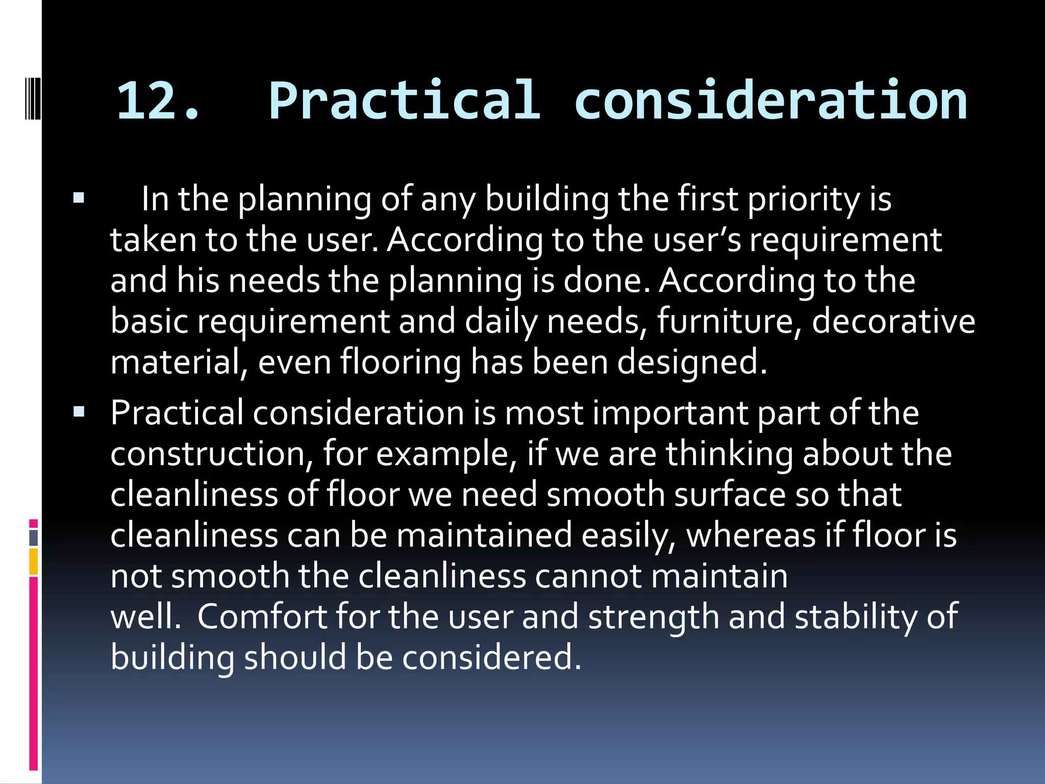 12. Practical consideration
 In the planning of any building the first priority is
taken to the user. According to the user’s requirement
and his needs the planning is done. According to the
basic requirement and daily needs, furniture, decorative
material, even flooring has been designed.
 Practical consideration is most important part of the
construction, for example, if we are thinking about the
cleanliness of floor we need smooth surface so that
cleanliness can be maintained easily, whereas if floor is
not smooth the cleanliness cannot maintain
well. Comfort for the user and strength and stability of
building should be considered.
 