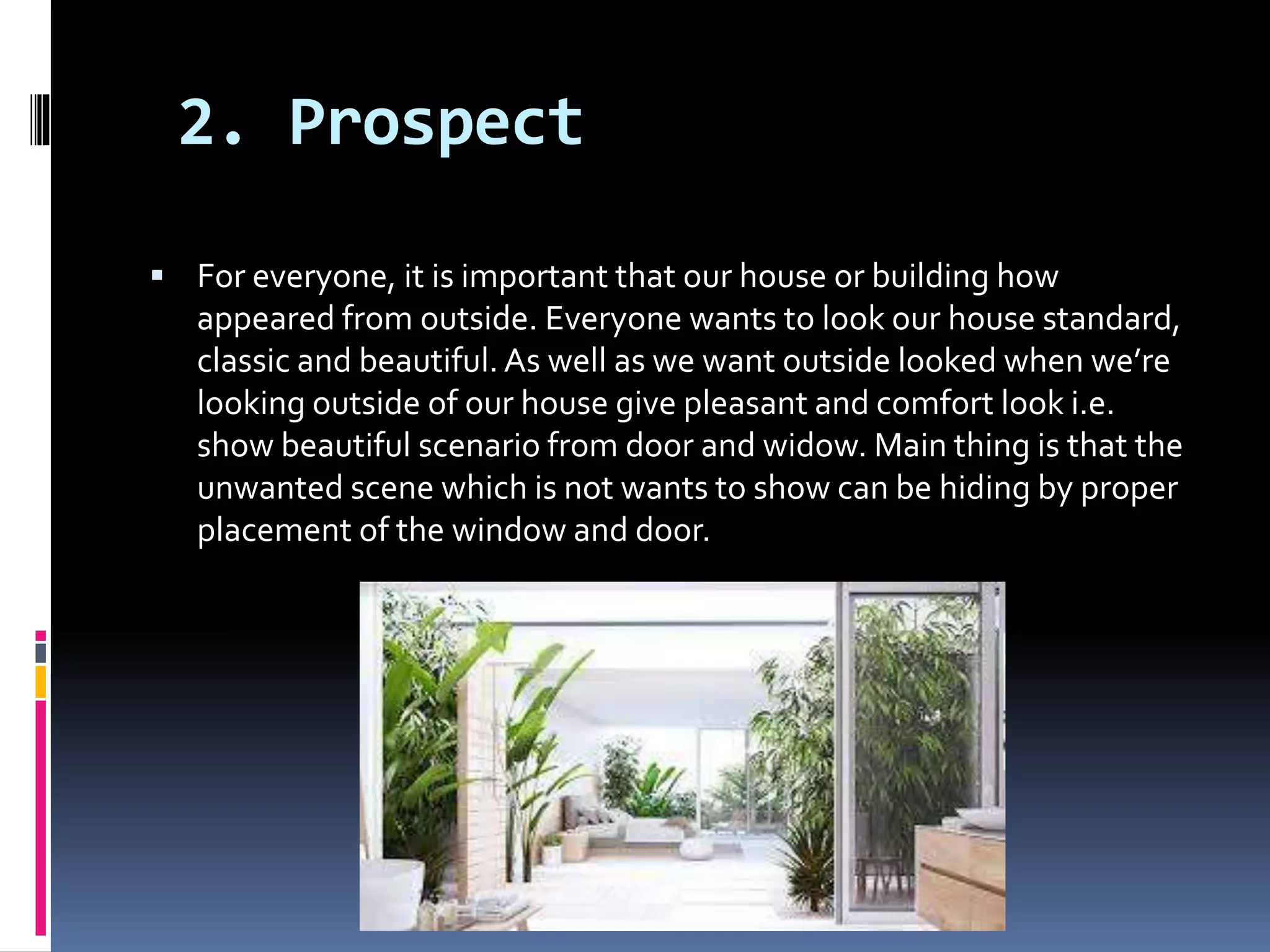 2. Prospect
 For everyone, it is important that our house or building how
appeared from outside. Everyone wants to look our house standard,
classic and beautiful. As well as we want outside looked when we’re
looking outside of our house give pleasant and comfort look i.e.
show beautiful scenario from door and widow. Main thing is that the
unwanted scene which is not wants to show can be hiding by proper
placement of the window and door.
 