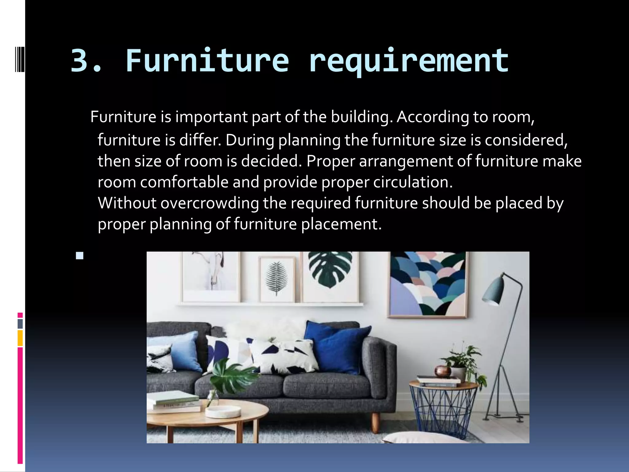 3. Furniture requirement
Furniture is important part of the building.According to room,
furniture is differ. During planning the furniture size is considered,
then size of room is decided. Proper arrangement of furniture make
room comfortable and provide proper circulation.
Without overcrowding the required furniture should be placed by
proper planning of furniture placement.

 