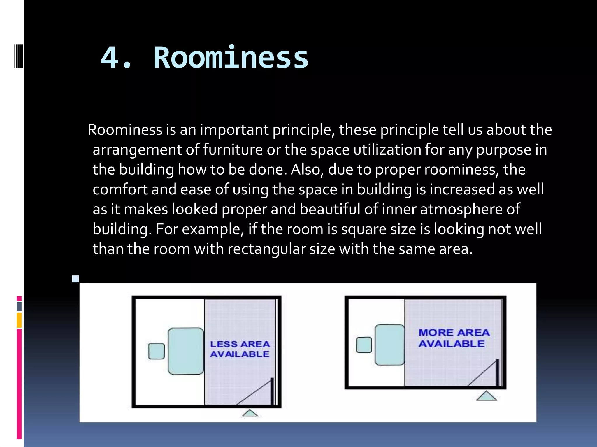 4. Roominess
Roominess is an important principle, these principle tell us about the
arrangement of furniture or the space utilization for any purpose in
the building how to be done. Also, due to proper roominess, the
comfort and ease of using the space in building is increased as well
as it makes looked proper and beautiful of inner atmosphere of
building. For example, if the room is square size is looking not well
than the room with rectangular size with the same area.

 