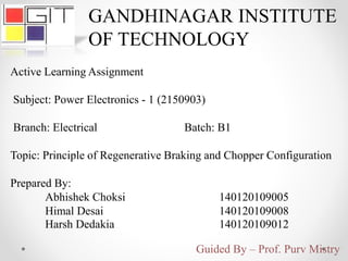 Active Learning Assignment
Subject: Power Electronics - 1 (2150903)
Branch: Electrical Batch: B1
Topic: Principle of Regenerative Braking and Chopper Configuration
Prepared By:
Abhishek Choksi 140120109005
Himal Desai 140120109008
Harsh Dedakia 140120109012
GANDHINAGAR INSTITUTE
OF TECHNOLOGY
Guided By – Prof. Purv Mistry
 