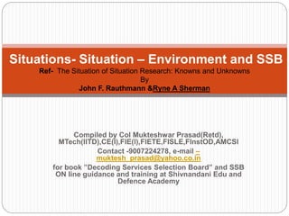 Compiled by Col Mukteshwar Prasad(Retd),
MTech(IITD),CE(I),FIE(I),FIETE,FISLE,FInstOD,AMCSI
Contact -9007224278, e-mail –
muktesh_prasad@yahoo.co.in
for book ”Decoding Services Selection Board” and SSB
ON line guidance and training at Shivnandani Edu and
Defence Academy
Situations- Situation – Environment and SSB
Ref- The Situation of Situation Research: Knowns and Unknowns
By
John F. Rauthmann &Ryne A Sherman
 