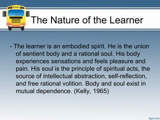 The Nature of the Learner

- The learner is an embodied spirit. He is the union
   of sentient body and a rational soul. His body
   experiences sensations and feels pleasure and
   pain. His soul is the principle of spiritual acts, the
   source of intellectual abstraction, self-reflection,
   and free rational volition. Body and soul exist in
   mutual dependence. (Kelly, 1965)
 