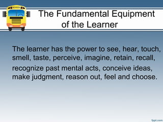 The Fundamental Equipment
             of the Learner

The learner has the power to see, hear, touch,
smell, taste, perceive, imagine, retain, recall,
recognize past mental acts, conceive ideas,
make judgment, reason out, feel and choose.
 
