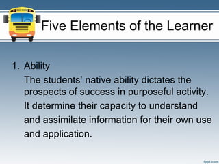 Five Elements of the Learner

1. Ability
   The students’ native ability dictates the
   prospects of success in purposeful activity.
   It determine their capacity to understand
   and assimilate information for their own use
   and application.
 