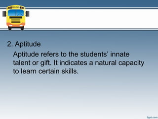 2. Aptitude
  Aptitude refers to the students’ innate
  talent or gift. It indicates a natural capacity
  to learn certain skills.
 