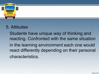 5. Attitudes
  Students have unique way of thinking and
  reacting. Confronted with the same situation
  in the learning environment each one would
  react differently depending on their personal
  characteristics.
 