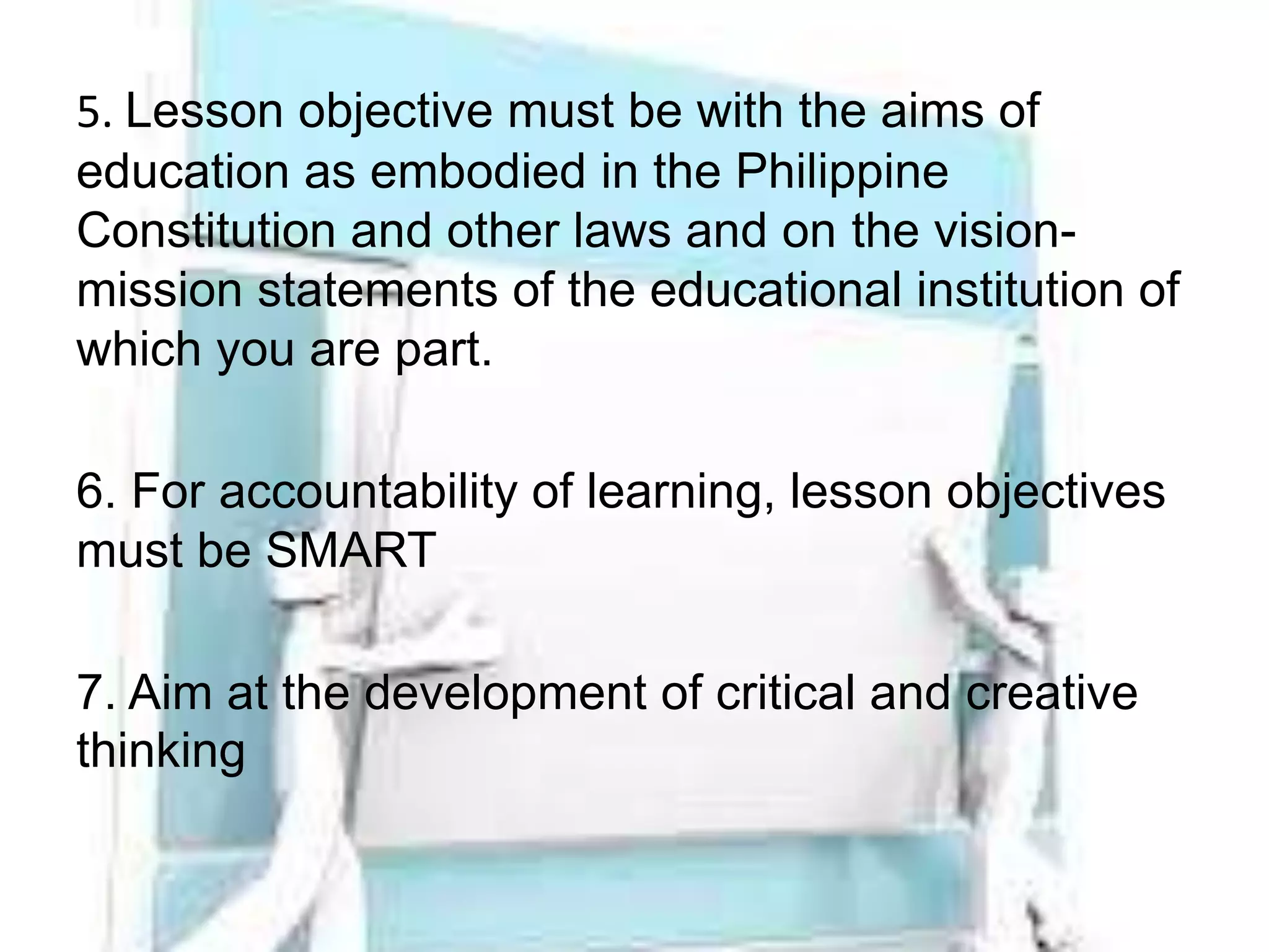 5. Lesson objective must be with the aims of
education as embodied in the Philippine
Constitution and other laws and on the vision-
mission statements of the educational institution of
which you are part.
6. For accountability of learning, lesson objectives
must be SMART
7. Aim at the development of critical and creative
thinking
 