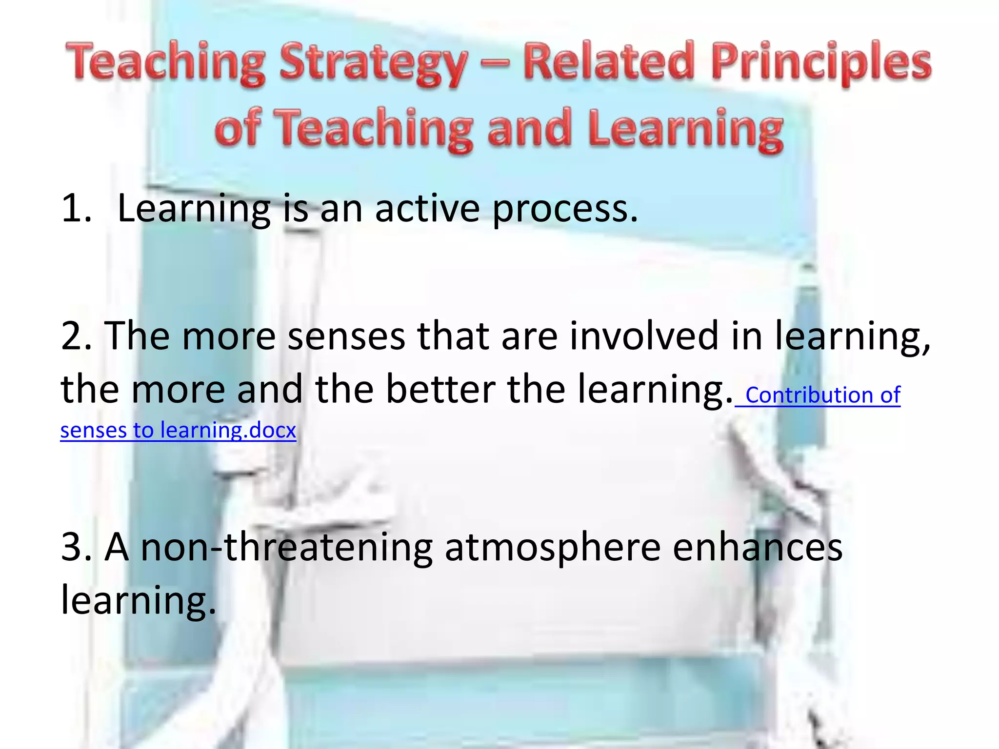 1. Learning is an active process.
2. The more senses that are involved in learning,
the more and the better the learning. Contribution of
senses to learning.docx
3. A non-threatening atmosphere enhances
learning.
 