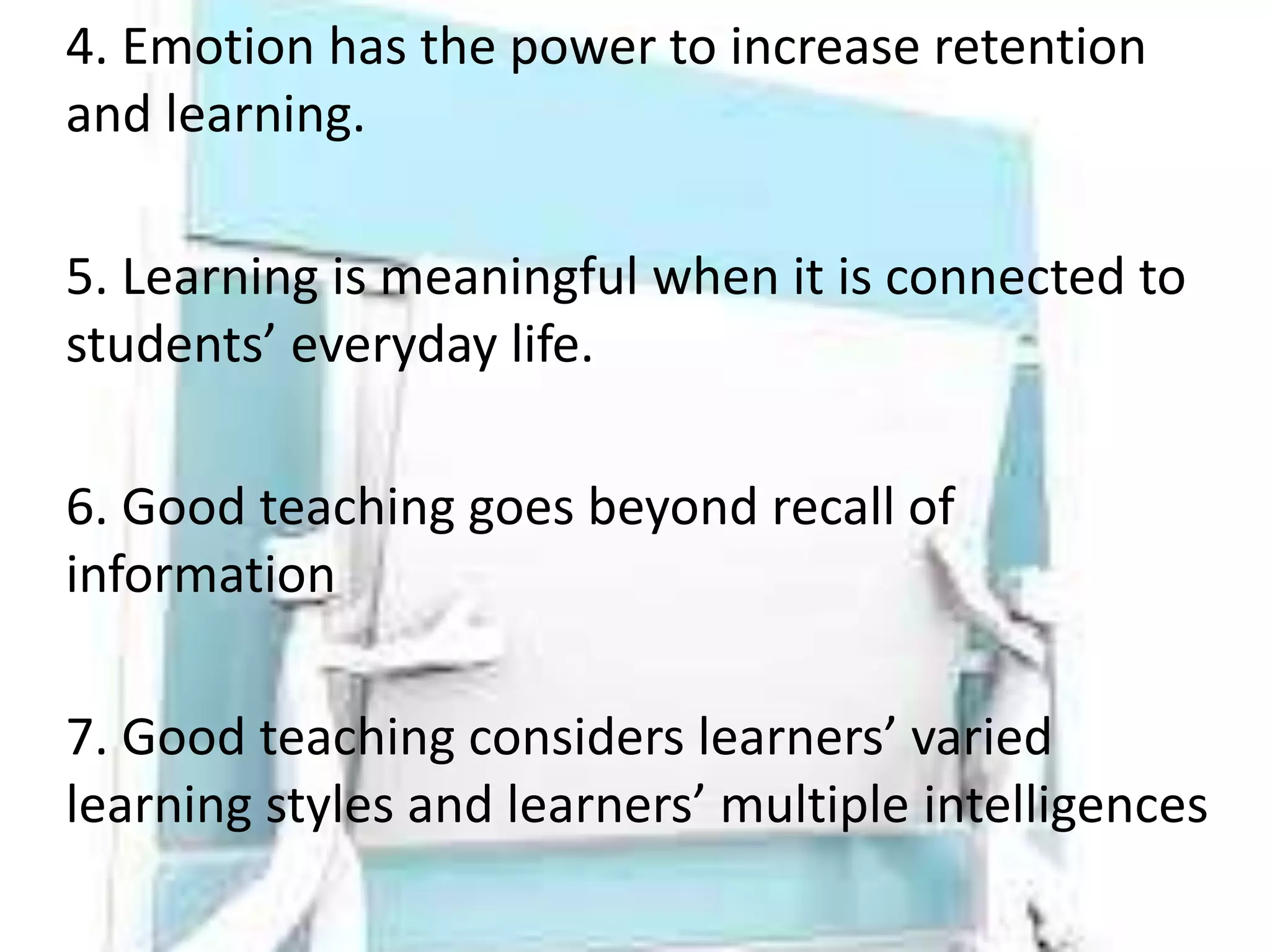 4. Emotion has the power to increase retention
and learning.
5. Learning is meaningful when it is connected to
students’ everyday life.
6. Good teaching goes beyond recall of
information
7. Good teaching considers learners’ varied
learning styles and learners’ multiple intelligences
 