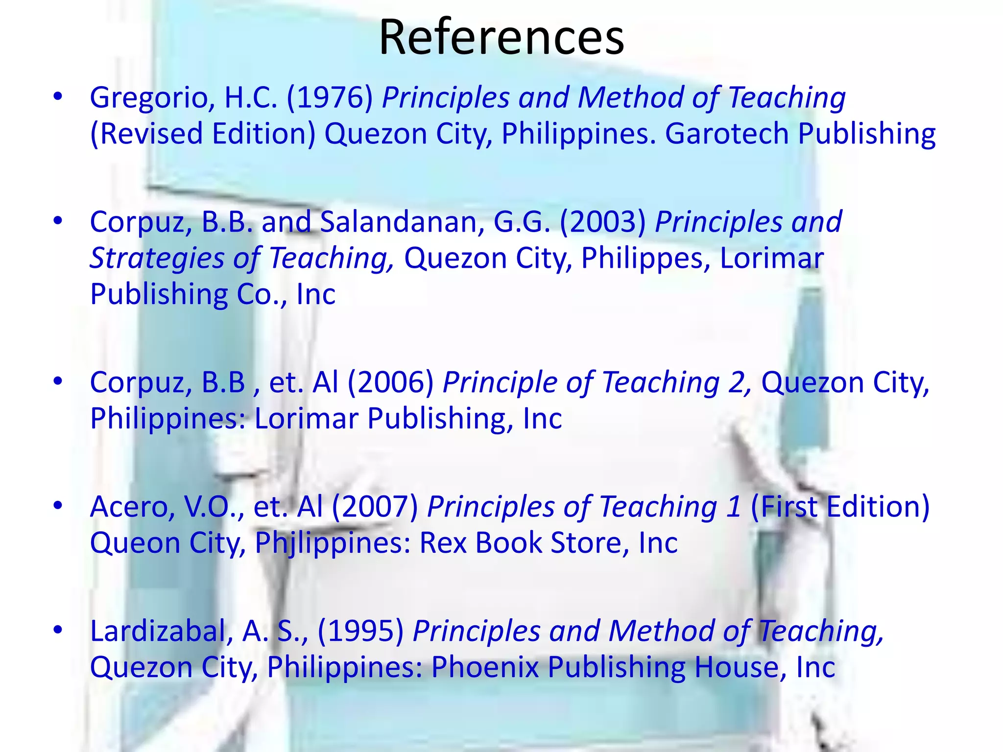 References
• Gregorio, H.C. (1976) Principles and Method of Teaching
(Revised Edition) Quezon City, Philippines. Garotech Publishing
• Corpuz, B.B. and Salandanan, G.G. (2003) Principles and
Strategies of Teaching, Quezon City, Philippes, Lorimar
Publishing Co., Inc
• Corpuz, B.B , et. Al (2006) Principle of Teaching 2, Quezon City,
Philippines: Lorimar Publishing, Inc
• Acero, V.O., et. Al (2007) Principles of Teaching 1 (First Edition)
Queon City, Phjlippines: Rex Book Store, Inc
• Lardizabal, A. S., (1995) Principles and Method of Teaching,
Quezon City, Philippines: Phoenix Publishing House, Inc
 
