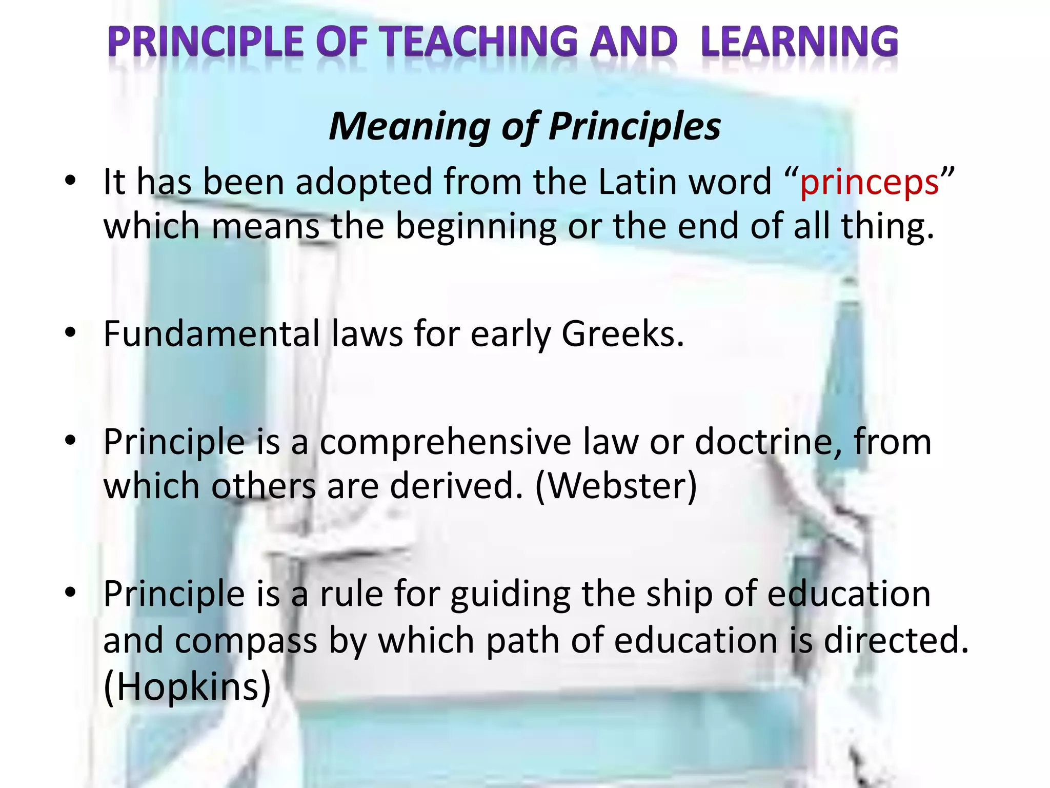 Meaning of Principles
• It has been adopted from the Latin word “princeps”
which means the beginning or the end of all thing.
• Fundamental laws for early Greeks.
• Principle is a comprehensive law or doctrine, from
which others are derived. (Webster)
• Principle is a rule for guiding the ship of education
and compass by which path of education is directed.
(Hopkins)
 