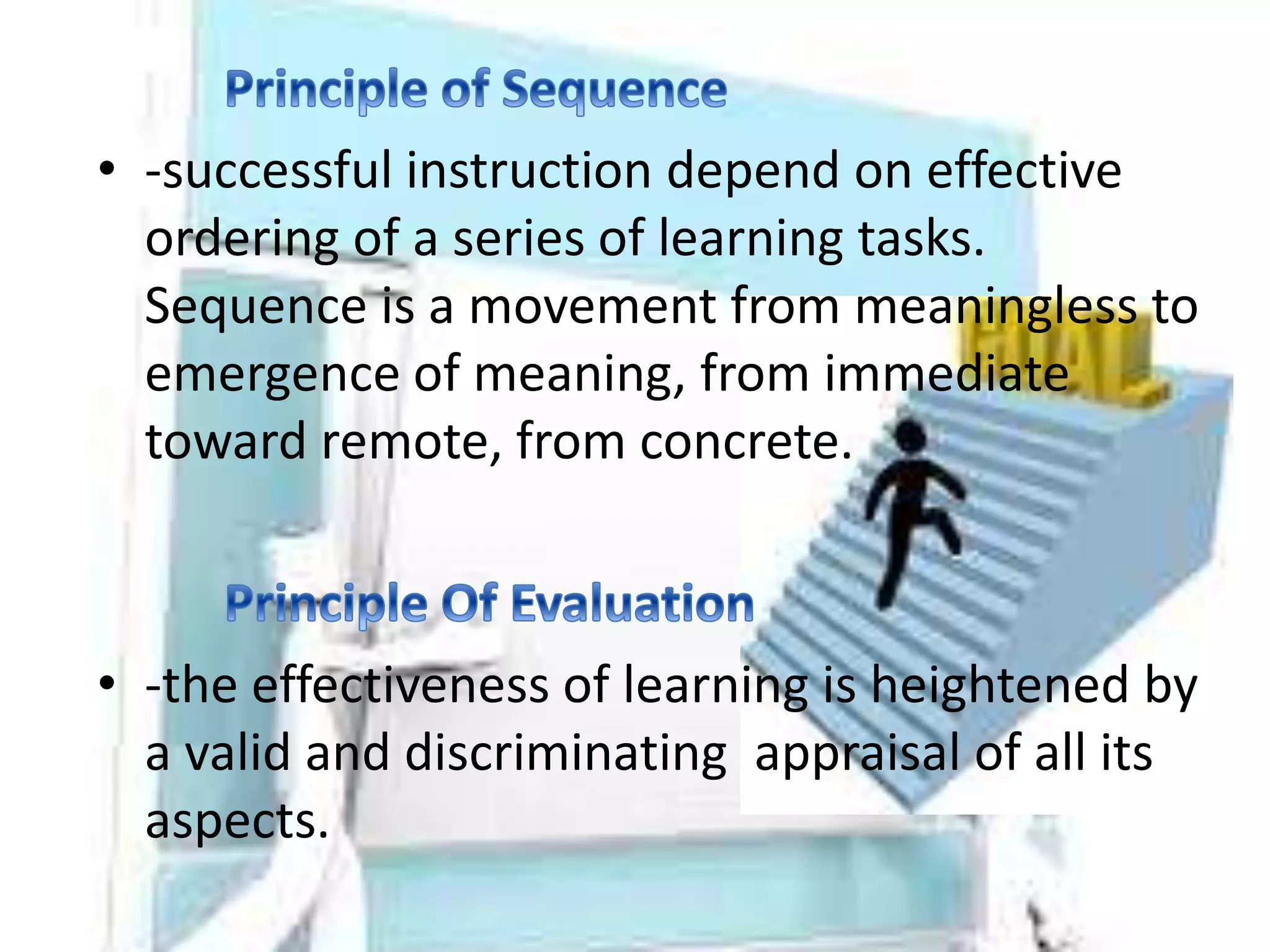 • -successful instruction depend on effective
ordering of a series of learning tasks.
Sequence is a movement from meaningless to
emergence of meaning, from immediate
toward remote, from concrete.
• -the effectiveness of learning is heightened by
a valid and discriminating appraisal of all its
aspects.
 