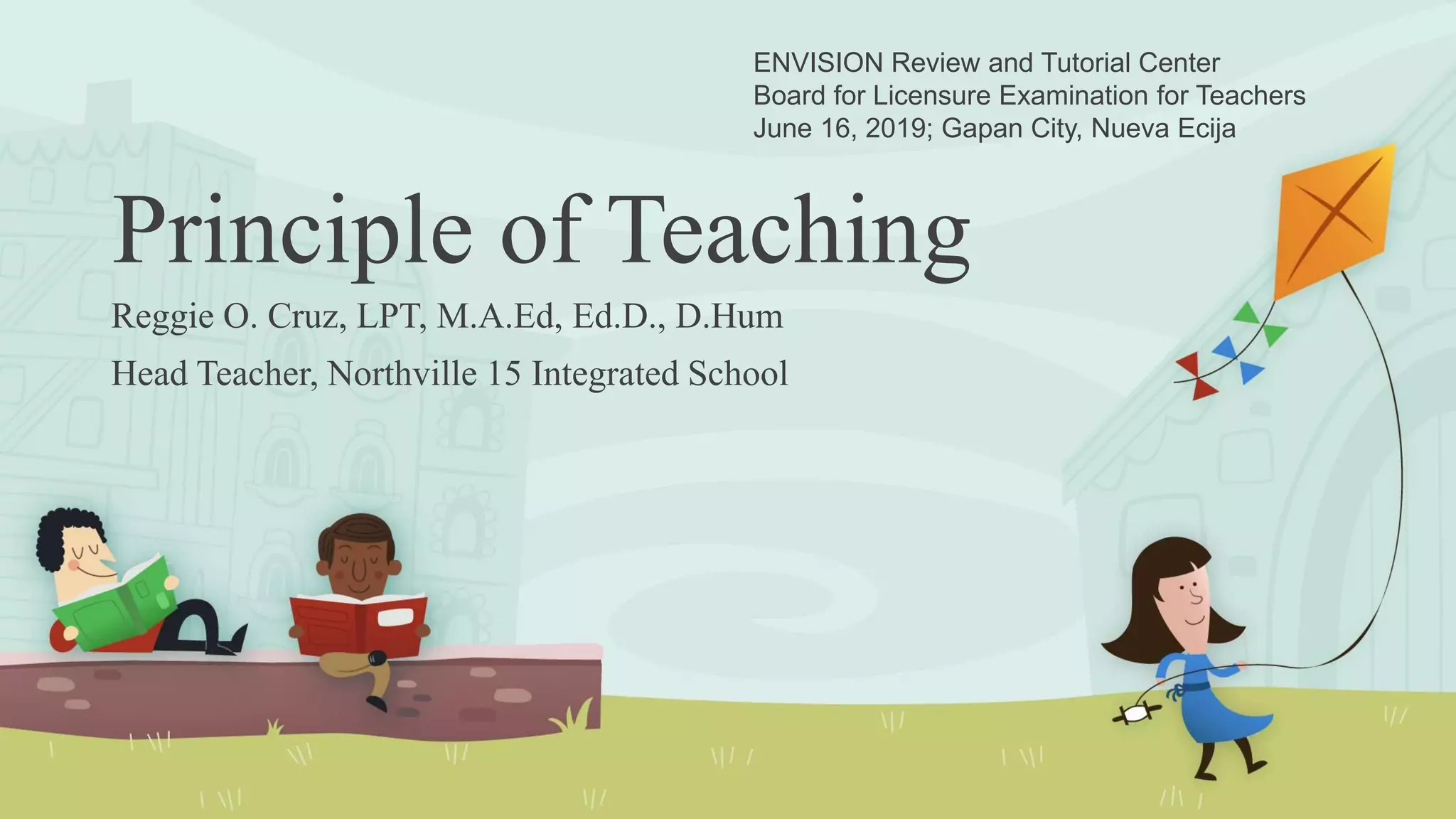 Principle of Teaching
Reggie O. Cruz, LPT, M.A.Ed, Ed.D., D.Hum
Head Teacher, Northville 15 Integrated School
ENVISION Review and Tutorial Center
Board for Licensure Examination for Teachers
June 16, 2019; Gapan City, Nueva Ecija
 