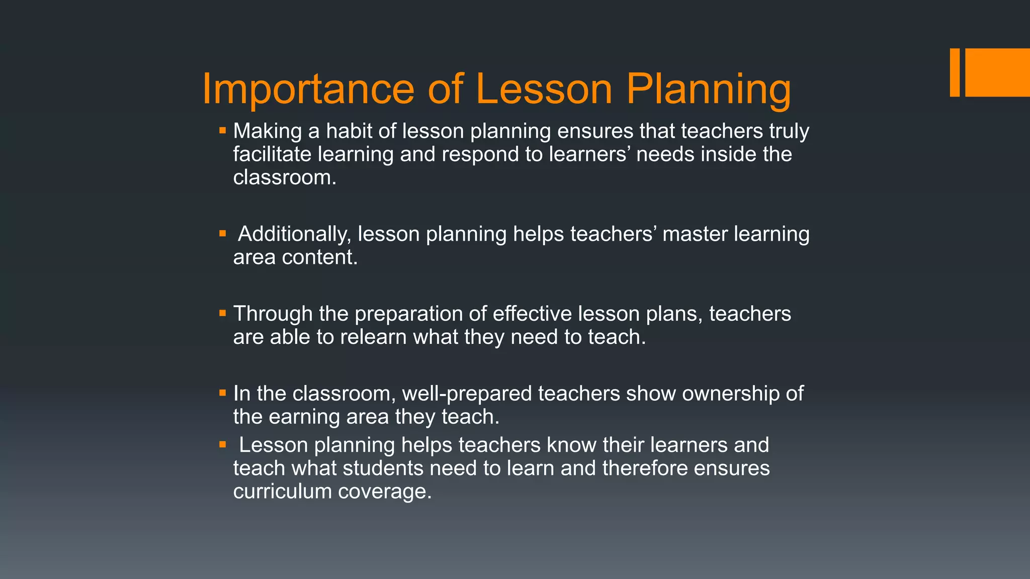 Importance of Lesson Planning
 Making a habit of lesson planning ensures that teachers truly
facilitate learning and respond to learners’ needs inside the
classroom.
 Additionally, lesson planning helps teachers’ master learning
area content.
 Through the preparation of effective lesson plans, teachers
are able to relearn what they need to teach.
 In the classroom, well-prepared teachers show ownership of
the earning area they teach.
 Lesson planning helps teachers know their learners and
teach what students need to learn and therefore ensures
curriculum coverage.
 