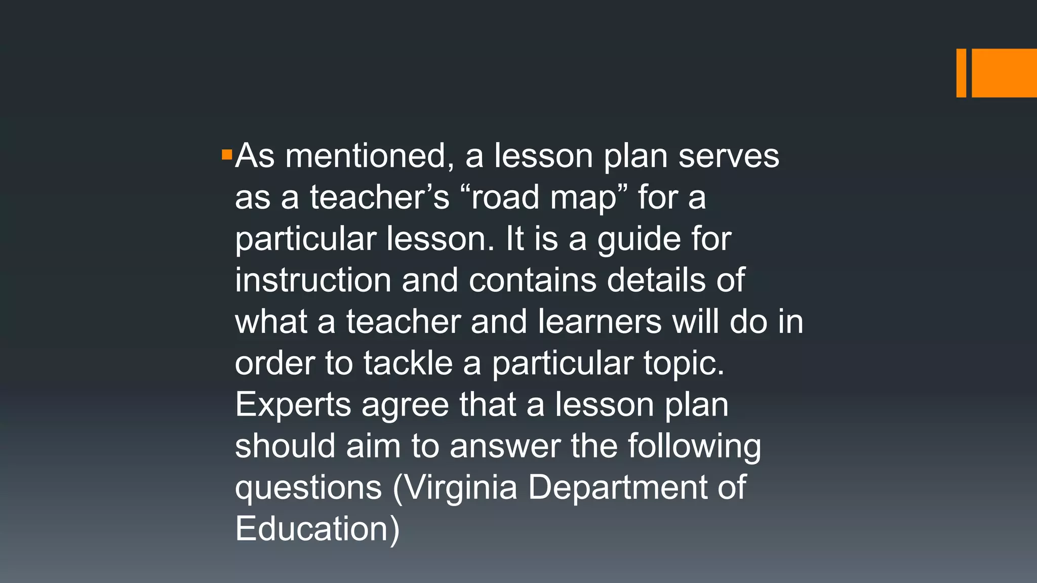 As mentioned, a lesson plan serves
as a teacher’s “road map” for a
particular lesson. It is a guide for
instruction and contains details of
what a teacher and learners will do in
order to tackle a particular topic.
Experts agree that a lesson plan
should aim to answer the following
questions (Virginia Department of
Education)
 