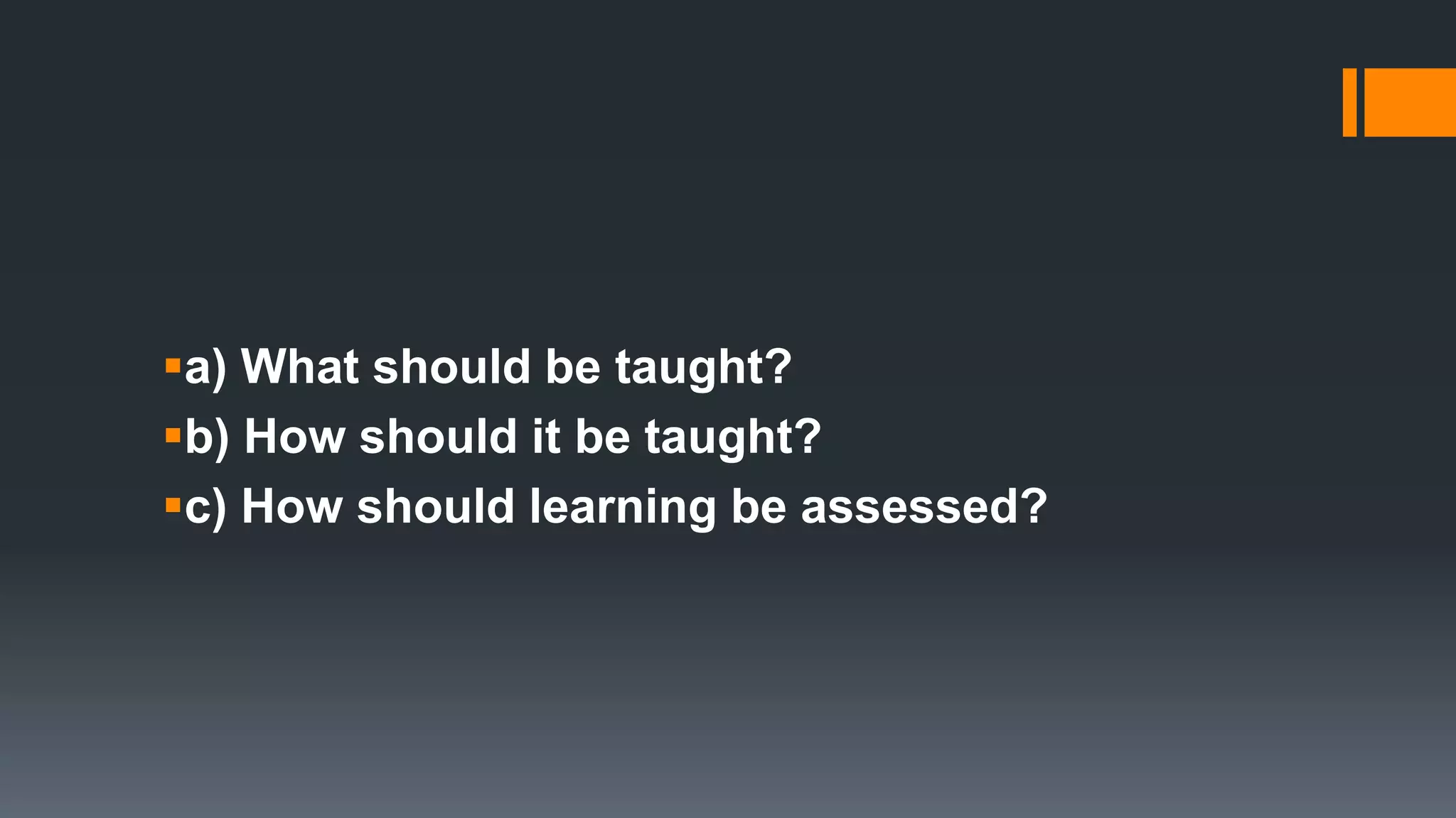 a) What should be taught?
b) How should it be taught?
c) How should learning be assessed?
 