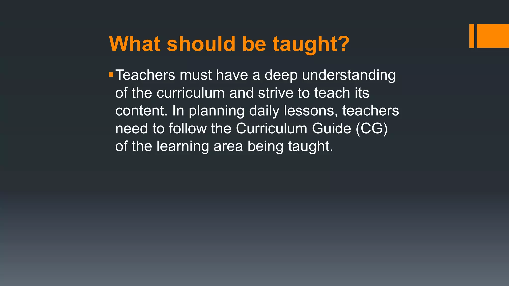 What should be taught?
Teachers must have a deep understanding
of the curriculum and strive to teach its
content. In planning daily lessons, teachers
need to follow the Curriculum Guide (CG)
of the learning area being taught.
 