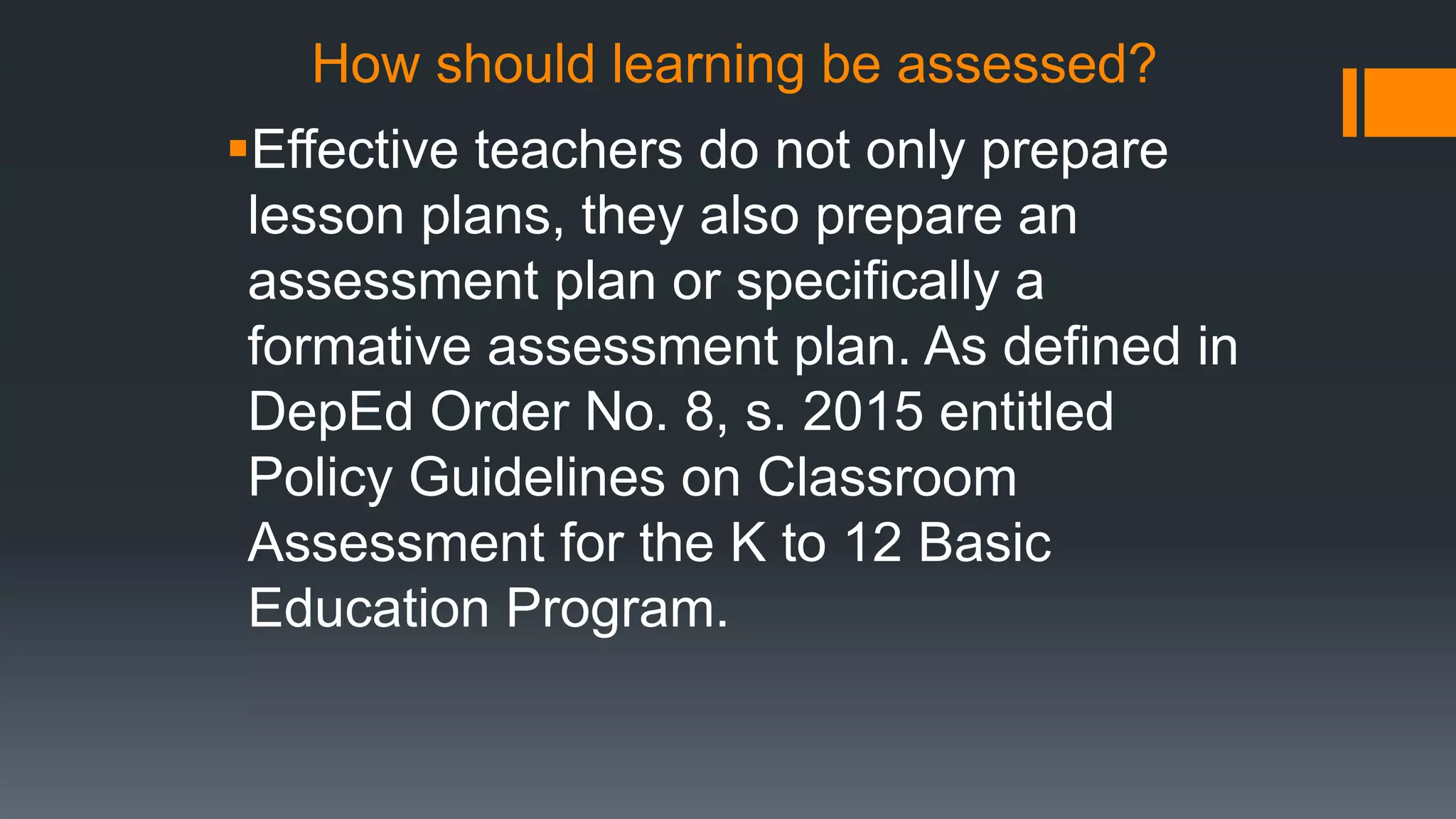 How should learning be assessed?
Effective teachers do not only prepare
lesson plans, they also prepare an
assessment plan or specifically a
formative assessment plan. As defined in
DepEd Order No. 8, s. 2015 entitled
Policy Guidelines on Classroom
Assessment for the K to 12 Basic
Education Program.
 