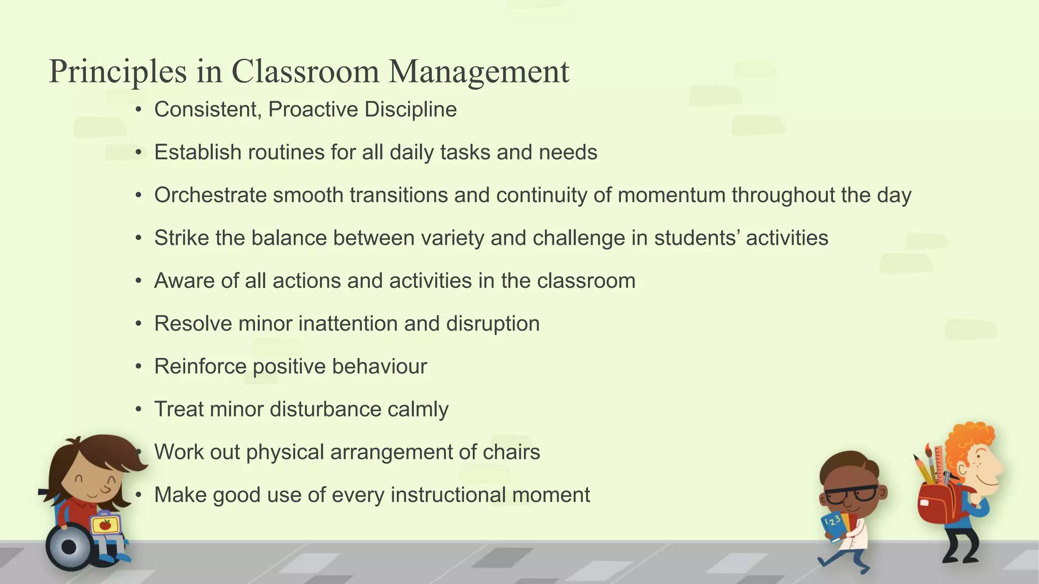 Principles in Classroom Management
• Consistent, Proactive Discipline
• Establish routines for all daily tasks and needs
• Orchestrate smooth transitions and continuity of momentum throughout the day
• Strike the balance between variety and challenge in students’ activities
• Aware of all actions and activities in the classroom
• Resolve minor inattention and disruption
• Reinforce positive behaviour
• Treat minor disturbance calmly
• Work out physical arrangement of chairs
• Make good use of every instructional moment
 