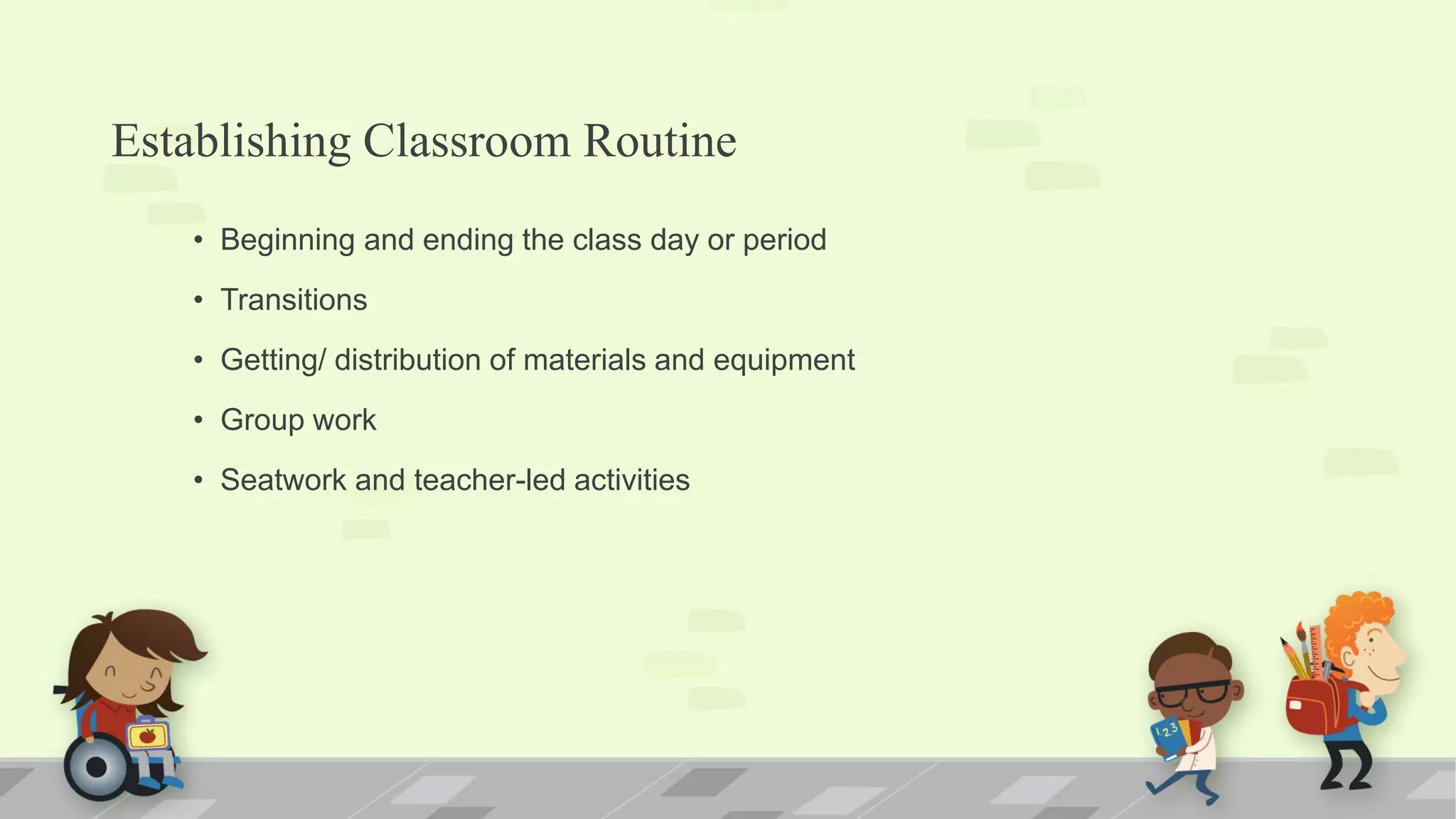 Establishing Classroom Routine
• Beginning and ending the class day or period
• Transitions
• Getting/ distribution of materials and equipment
• Group work
• Seatwork and teacher-led activities
 