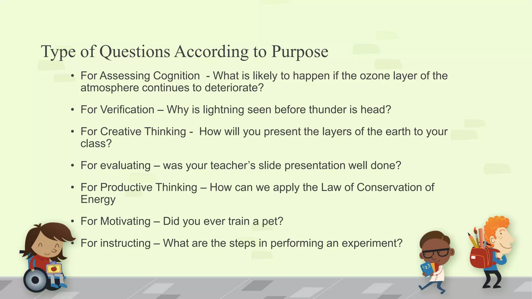 Type of Questions According to Purpose
• For Assessing Cognition - What is likely to happen if the ozone layer of the
atmosphere continues to deteriorate?
• For Verification – Why is lightning seen before thunder is head?
• For Creative Thinking - How will you present the layers of the earth to your
class?
• For evaluating – was your teacher’s slide presentation well done?
• For Productive Thinking – How can we apply the Law of Conservation of
Energy
• For Motivating – Did you ever train a pet?
• For instructing – What are the steps in performing an experiment?
 