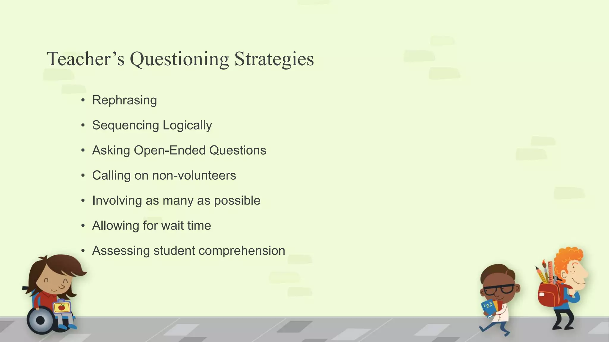 Teacher’s Questioning Strategies
• Rephrasing
• Sequencing Logically
• Asking Open-Ended Questions
• Calling on non-volunteers
• Involving as many as possible
• Allowing for wait time
• Assessing student comprehension
 